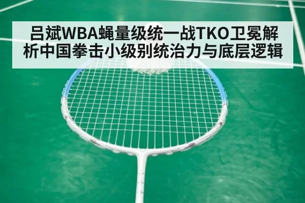 吕斌WBA蝇量级统一战TKO卫冕解析中国拳击小级别统治力与底层逻辑